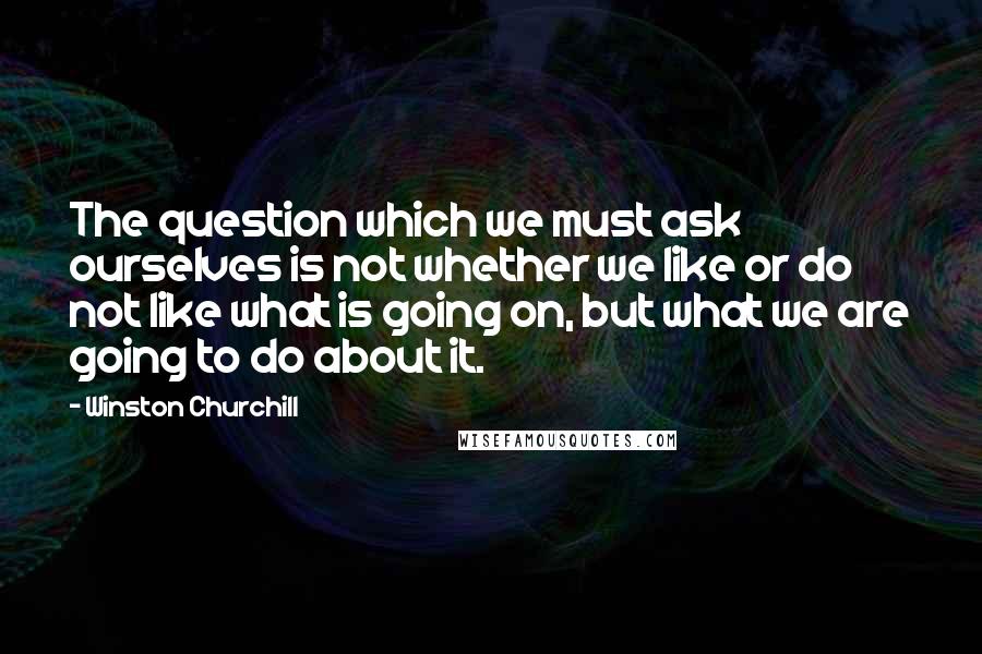 Winston Churchill Quotes: The question which we must ask ourselves is not whether we like or do not like what is going on, but what we are going to do about it.