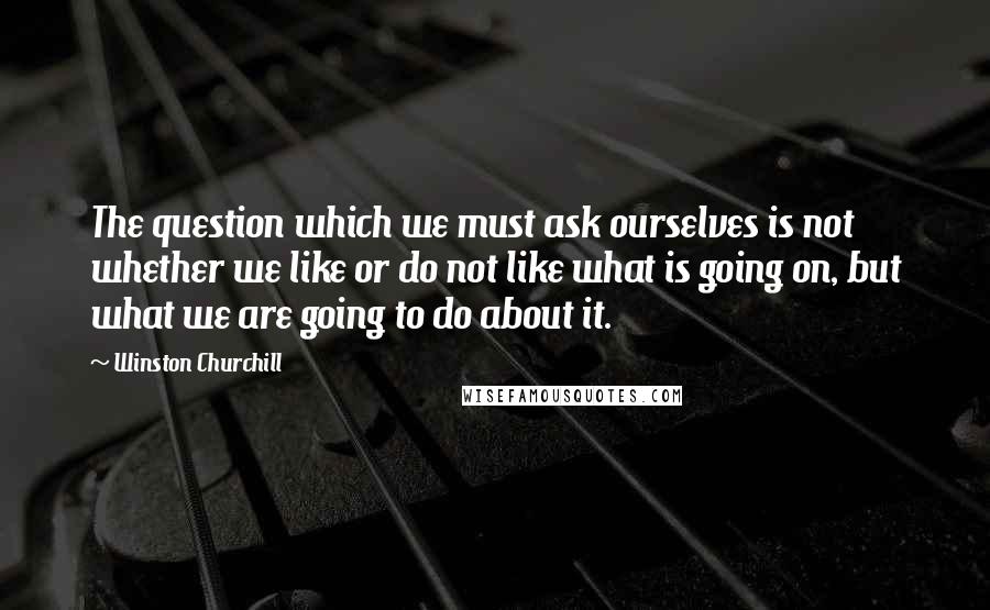 Winston Churchill Quotes: The question which we must ask ourselves is not whether we like or do not like what is going on, but what we are going to do about it.