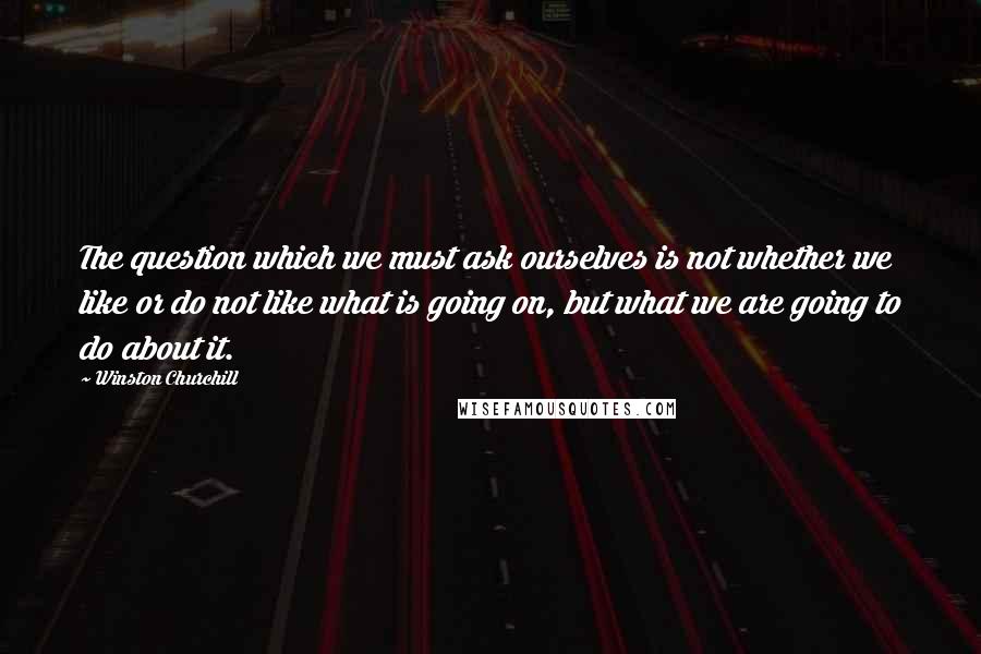 Winston Churchill Quotes: The question which we must ask ourselves is not whether we like or do not like what is going on, but what we are going to do about it.