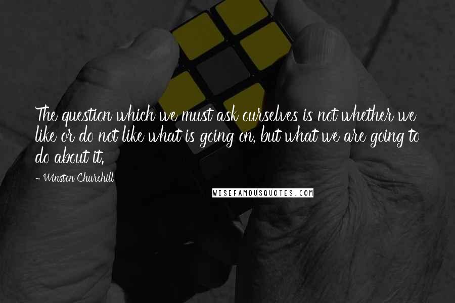 Winston Churchill Quotes: The question which we must ask ourselves is not whether we like or do not like what is going on, but what we are going to do about it.