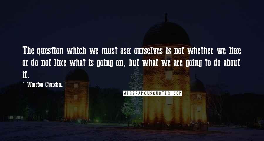 Winston Churchill Quotes: The question which we must ask ourselves is not whether we like or do not like what is going on, but what we are going to do about it.