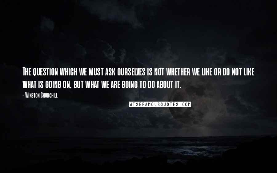 Winston Churchill Quotes: The question which we must ask ourselves is not whether we like or do not like what is going on, but what we are going to do about it.