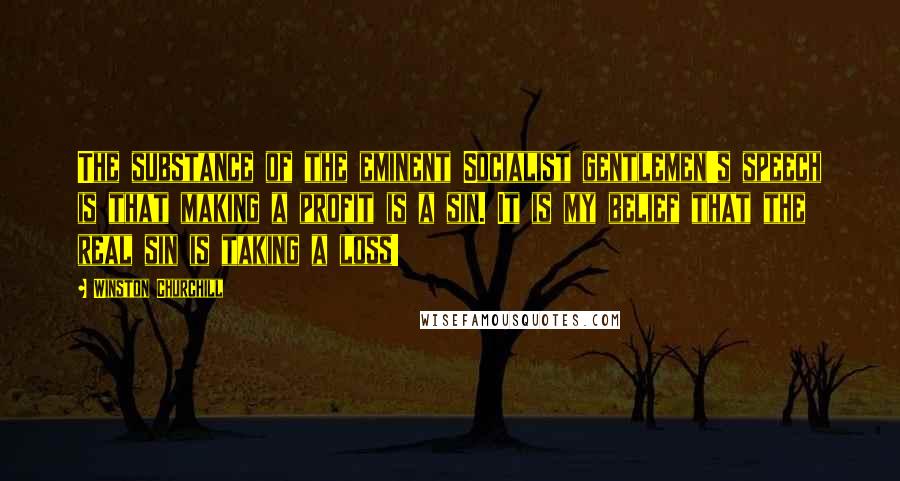 Winston Churchill Quotes: The substance of the eminent Socialist gentlemen's speech is that making a profit is a sin. It is my belief that the real sin is taking a loss!