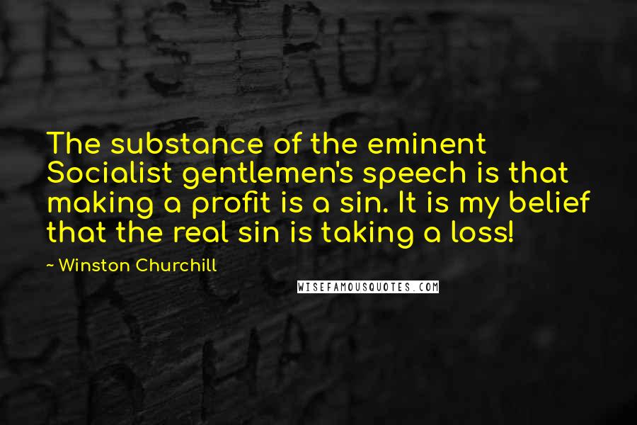 Winston Churchill Quotes: The substance of the eminent Socialist gentlemen's speech is that making a profit is a sin. It is my belief that the real sin is taking a loss!