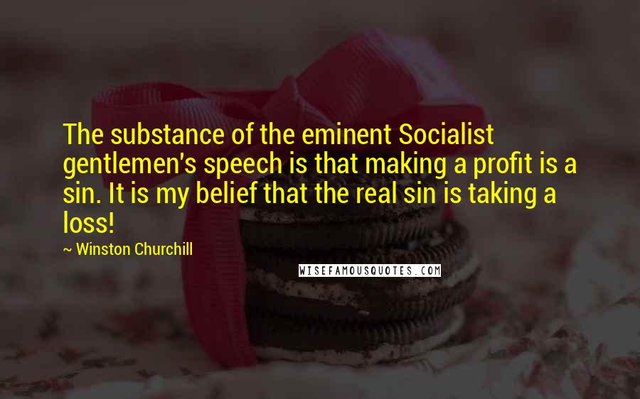 Winston Churchill Quotes: The substance of the eminent Socialist gentlemen's speech is that making a profit is a sin. It is my belief that the real sin is taking a loss!