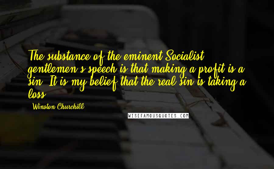 Winston Churchill Quotes: The substance of the eminent Socialist gentlemen's speech is that making a profit is a sin. It is my belief that the real sin is taking a loss!