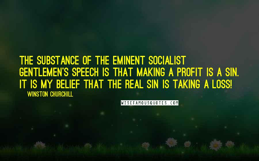 Winston Churchill Quotes: The substance of the eminent Socialist gentlemen's speech is that making a profit is a sin. It is my belief that the real sin is taking a loss!