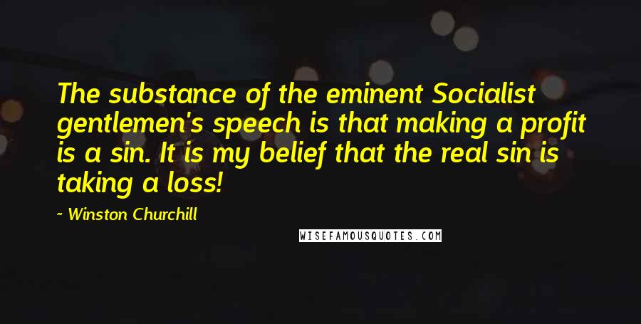 Winston Churchill Quotes: The substance of the eminent Socialist gentlemen's speech is that making a profit is a sin. It is my belief that the real sin is taking a loss!