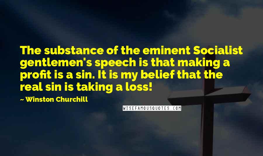 Winston Churchill Quotes: The substance of the eminent Socialist gentlemen's speech is that making a profit is a sin. It is my belief that the real sin is taking a loss!