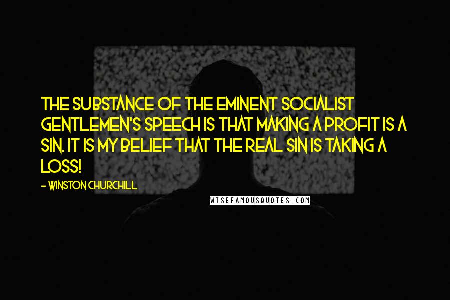 Winston Churchill Quotes: The substance of the eminent Socialist gentlemen's speech is that making a profit is a sin. It is my belief that the real sin is taking a loss!