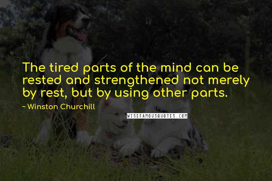 Winston Churchill Quotes: The tired parts of the mind can be rested and strengthened not merely by rest, but by using other parts.