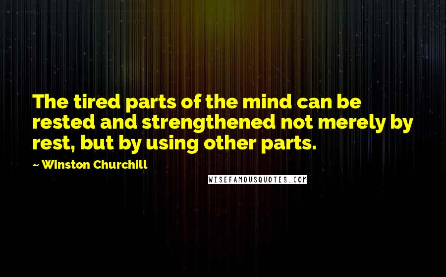 Winston Churchill Quotes: The tired parts of the mind can be rested and strengthened not merely by rest, but by using other parts.