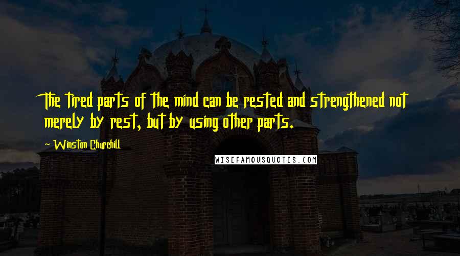 Winston Churchill Quotes: The tired parts of the mind can be rested and strengthened not merely by rest, but by using other parts.