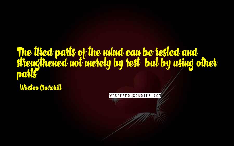 Winston Churchill Quotes: The tired parts of the mind can be rested and strengthened not merely by rest, but by using other parts.