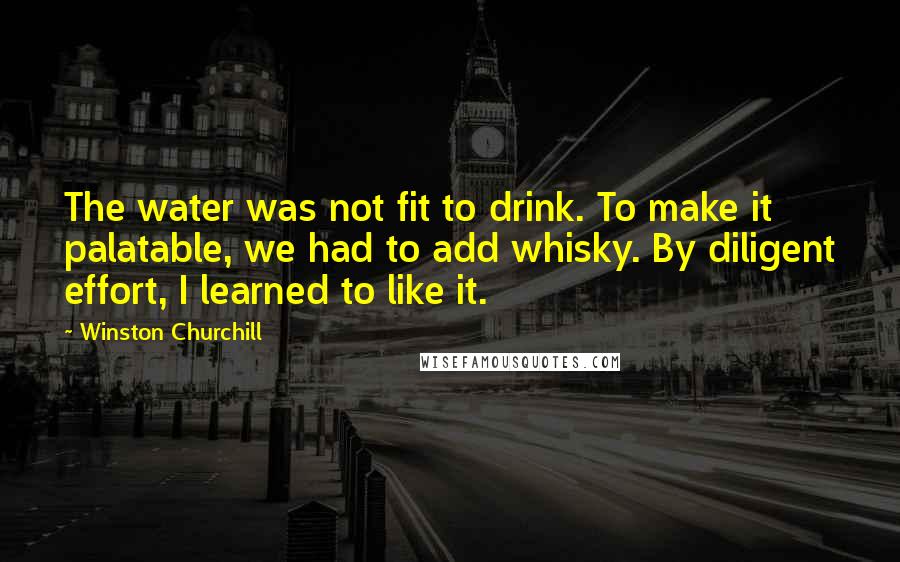 Winston Churchill Quotes: The water was not fit to drink. To make it palatable, we had to add whisky. By diligent effort, I learned to like it.