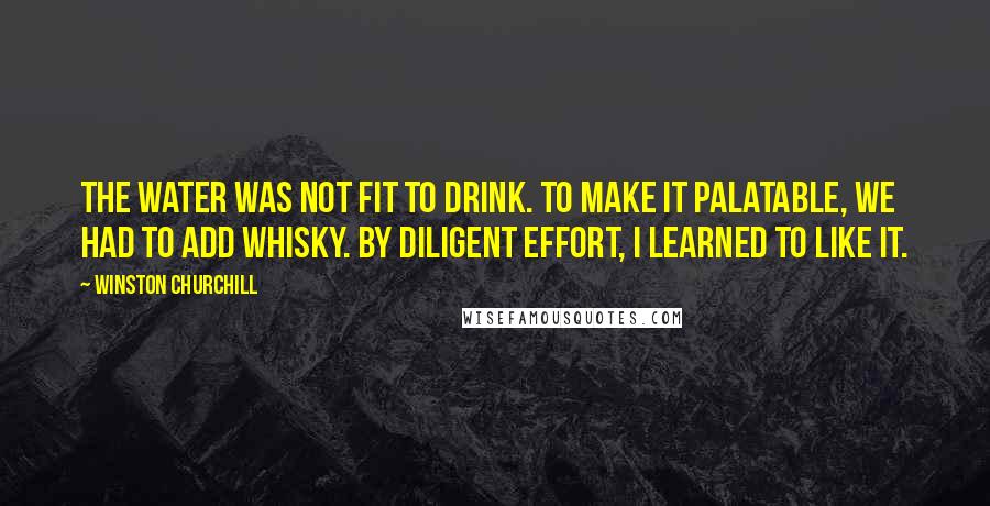 Winston Churchill Quotes: The water was not fit to drink. To make it palatable, we had to add whisky. By diligent effort, I learned to like it.