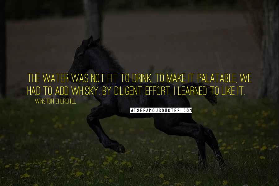 Winston Churchill Quotes: The water was not fit to drink. To make it palatable, we had to add whisky. By diligent effort, I learned to like it.