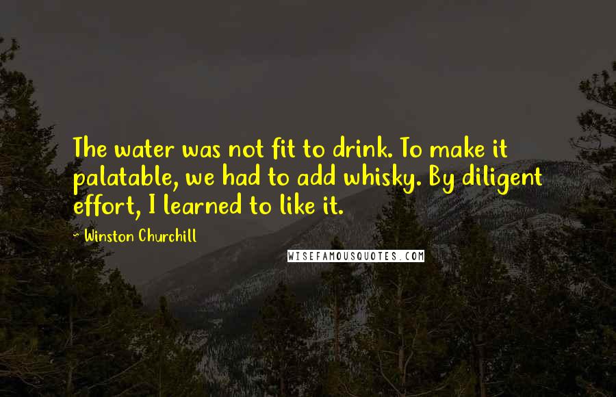 Winston Churchill Quotes: The water was not fit to drink. To make it palatable, we had to add whisky. By diligent effort, I learned to like it.