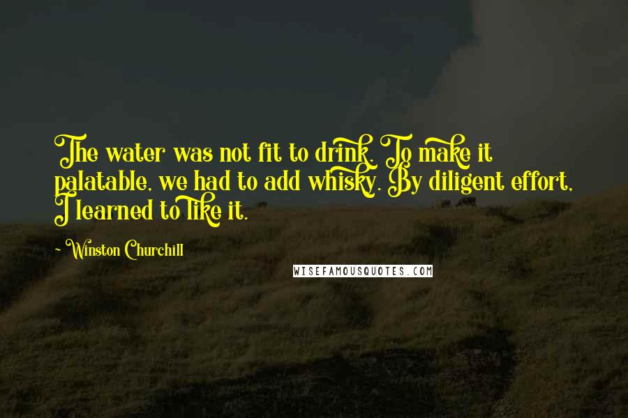 Winston Churchill Quotes: The water was not fit to drink. To make it palatable, we had to add whisky. By diligent effort, I learned to like it.