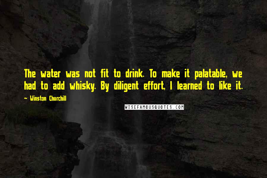 Winston Churchill Quotes: The water was not fit to drink. To make it palatable, we had to add whisky. By diligent effort, I learned to like it.