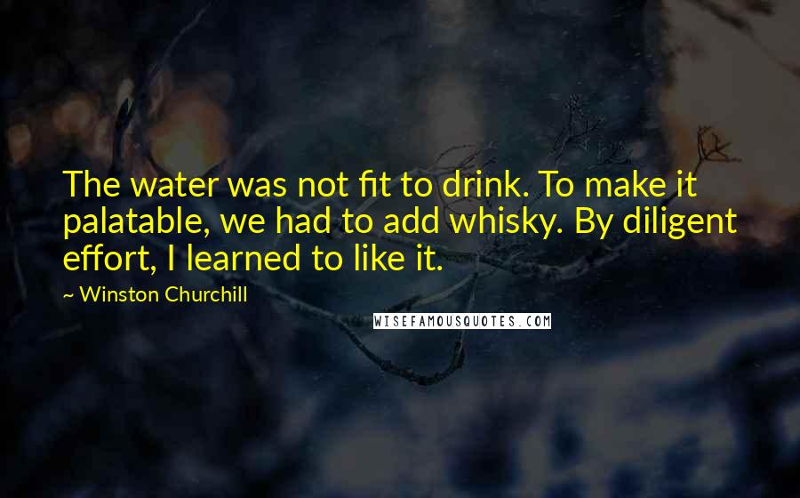 Winston Churchill Quotes: The water was not fit to drink. To make it palatable, we had to add whisky. By diligent effort, I learned to like it.