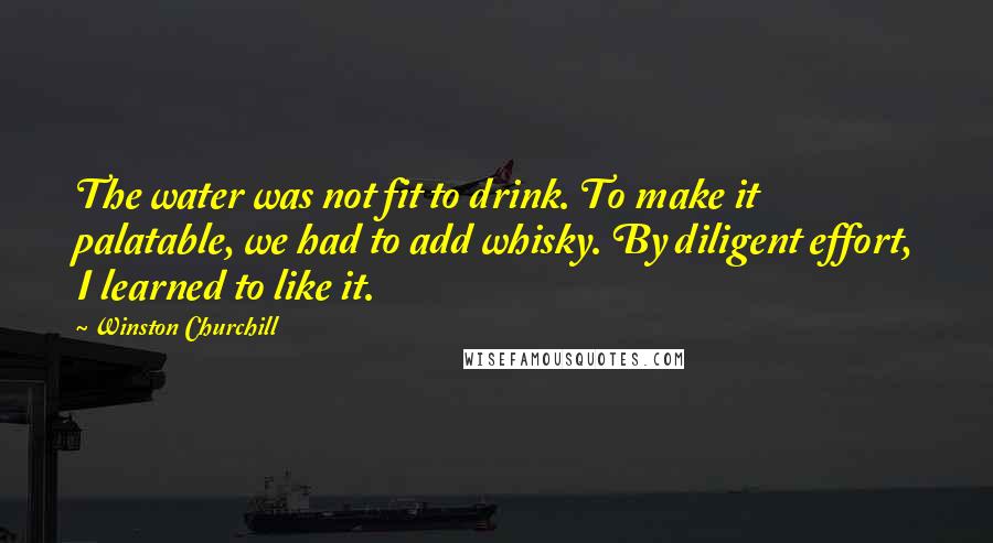 Winston Churchill Quotes: The water was not fit to drink. To make it palatable, we had to add whisky. By diligent effort, I learned to like it.
