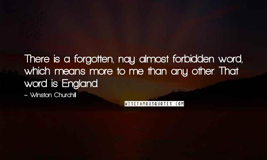 Winston Churchill Quotes: There is a forgotten, nay almost forbidden word, which means more to me than any other. That word is England.