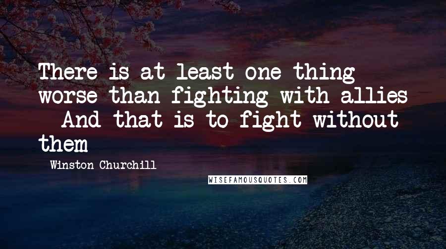 Winston Churchill Quotes: There is at least one thing worse than fighting with allies - And that is to fight without them