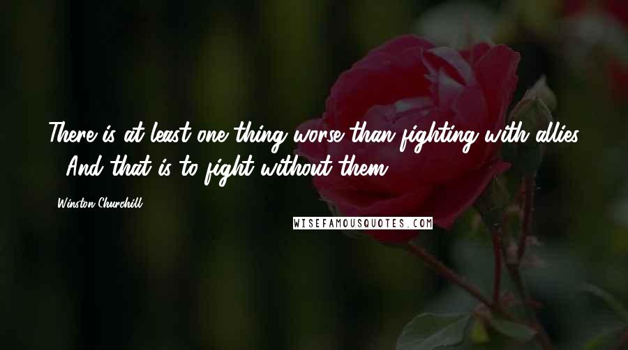 Winston Churchill Quotes: There is at least one thing worse than fighting with allies - And that is to fight without them