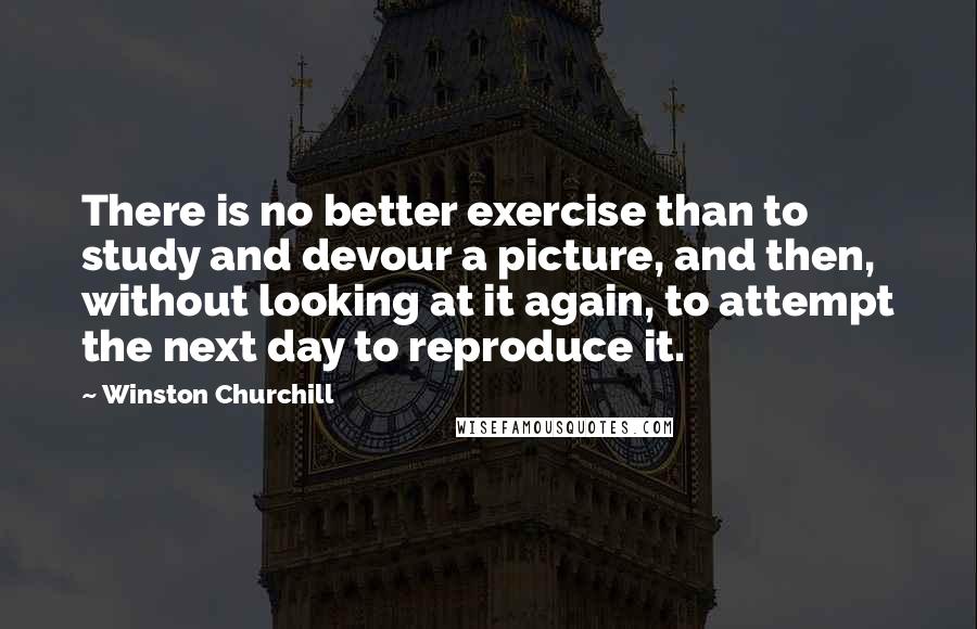 Winston Churchill Quotes: There is no better exercise than to study and devour a picture, and then, without looking at it again, to attempt the next day to reproduce it.