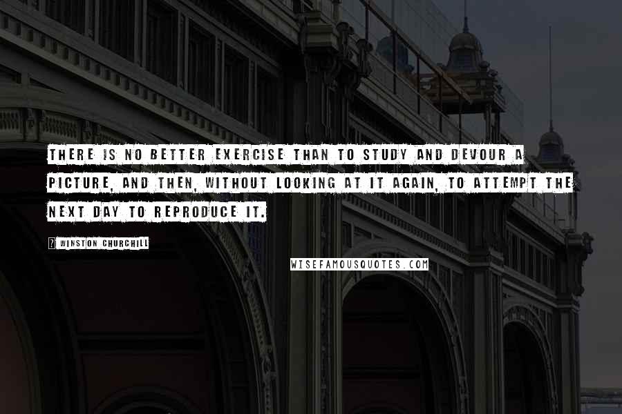 Winston Churchill Quotes: There is no better exercise than to study and devour a picture, and then, without looking at it again, to attempt the next day to reproduce it.