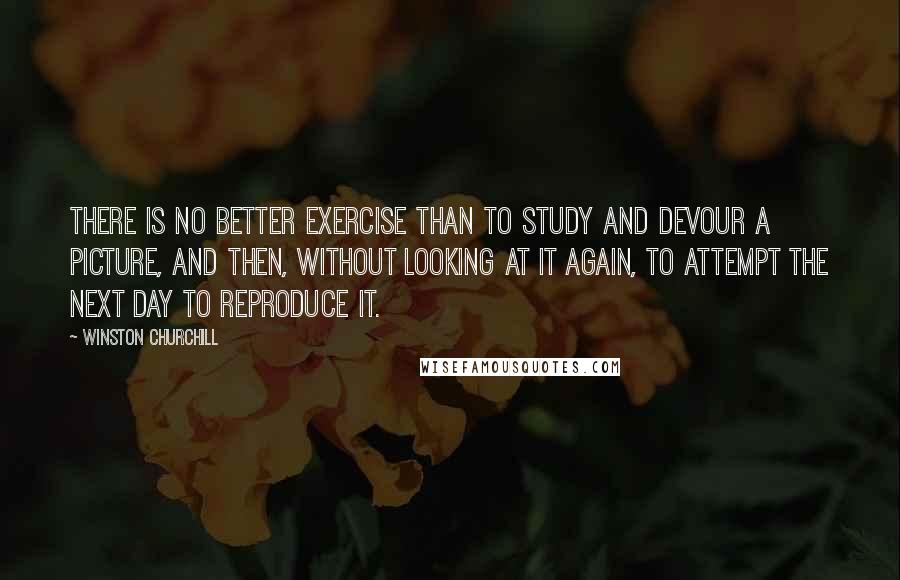 Winston Churchill Quotes: There is no better exercise than to study and devour a picture, and then, without looking at it again, to attempt the next day to reproduce it.