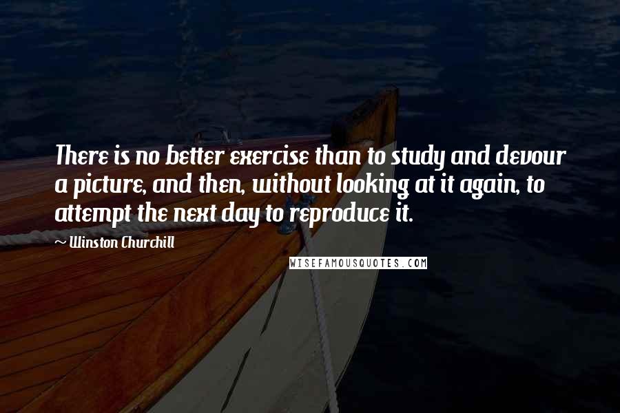 Winston Churchill Quotes: There is no better exercise than to study and devour a picture, and then, without looking at it again, to attempt the next day to reproduce it.