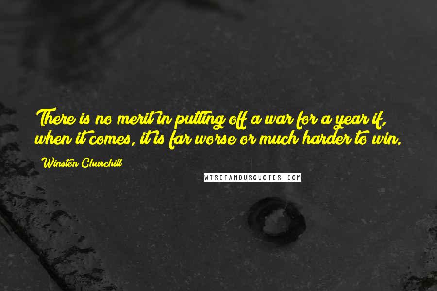 Winston Churchill Quotes: There is no merit in putting off a war for a year if, when it comes, it is far worse or much harder to win.