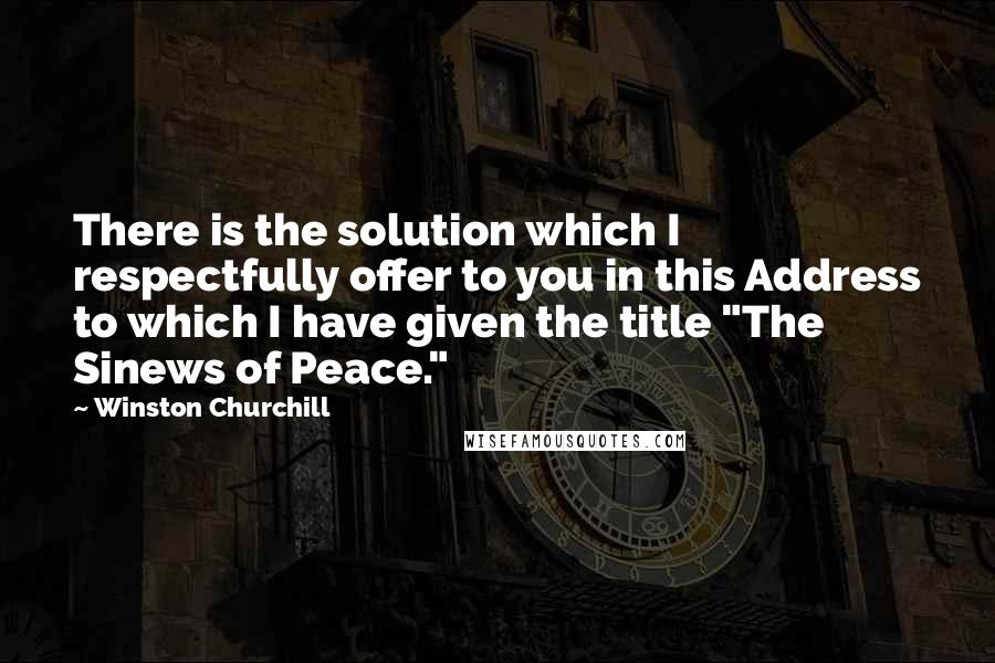 Winston Churchill Quotes: There is the solution which I respectfully offer to you in this Address to which I have given the title "The Sinews of Peace."