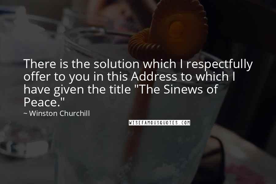 Winston Churchill Quotes: There is the solution which I respectfully offer to you in this Address to which I have given the title "The Sinews of Peace."