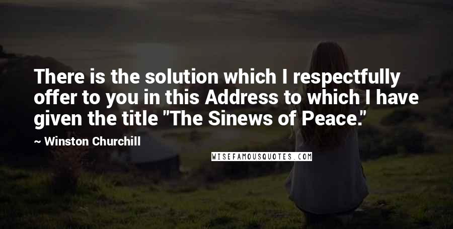 Winston Churchill Quotes: There is the solution which I respectfully offer to you in this Address to which I have given the title "The Sinews of Peace."