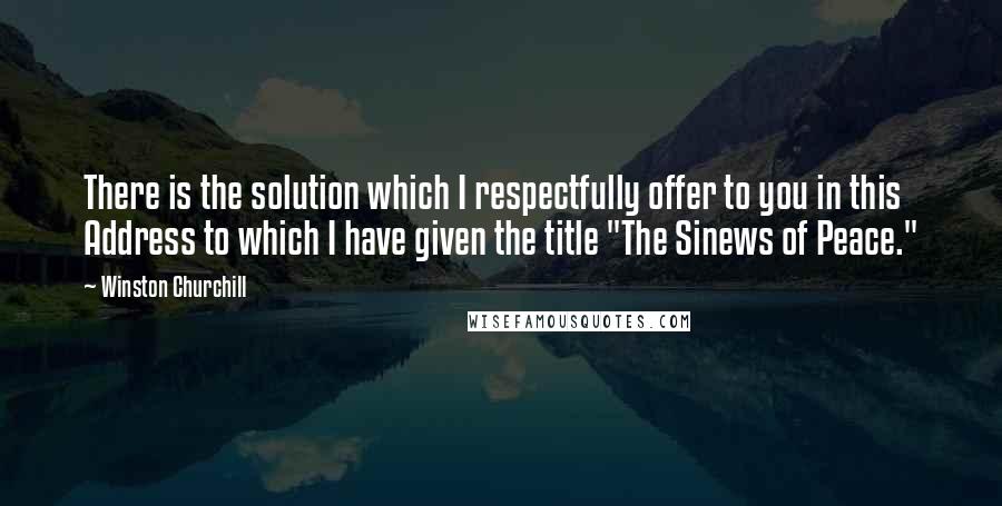 Winston Churchill Quotes: There is the solution which I respectfully offer to you in this Address to which I have given the title "The Sinews of Peace."