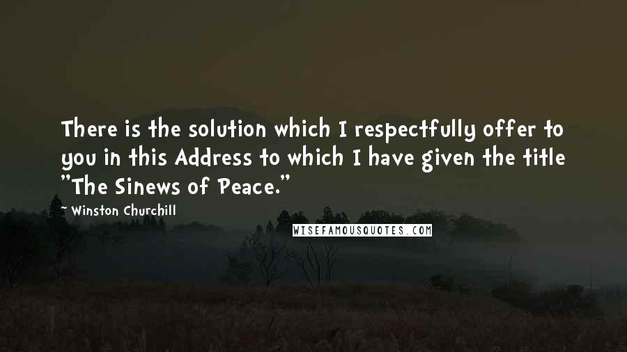 Winston Churchill Quotes: There is the solution which I respectfully offer to you in this Address to which I have given the title "The Sinews of Peace."