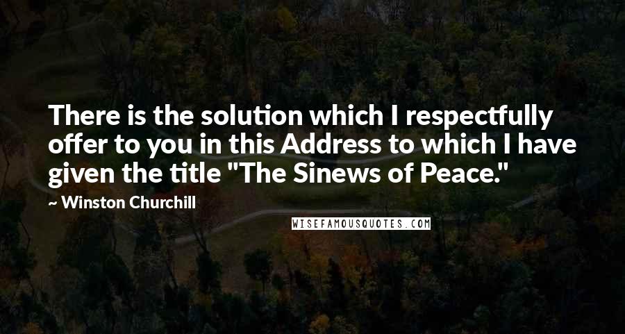 Winston Churchill Quotes: There is the solution which I respectfully offer to you in this Address to which I have given the title "The Sinews of Peace."