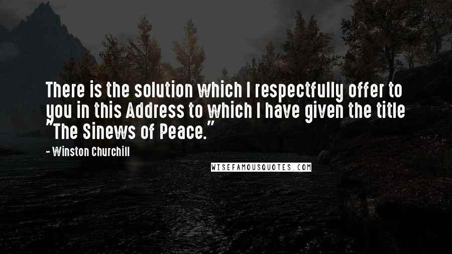 Winston Churchill Quotes: There is the solution which I respectfully offer to you in this Address to which I have given the title "The Sinews of Peace."