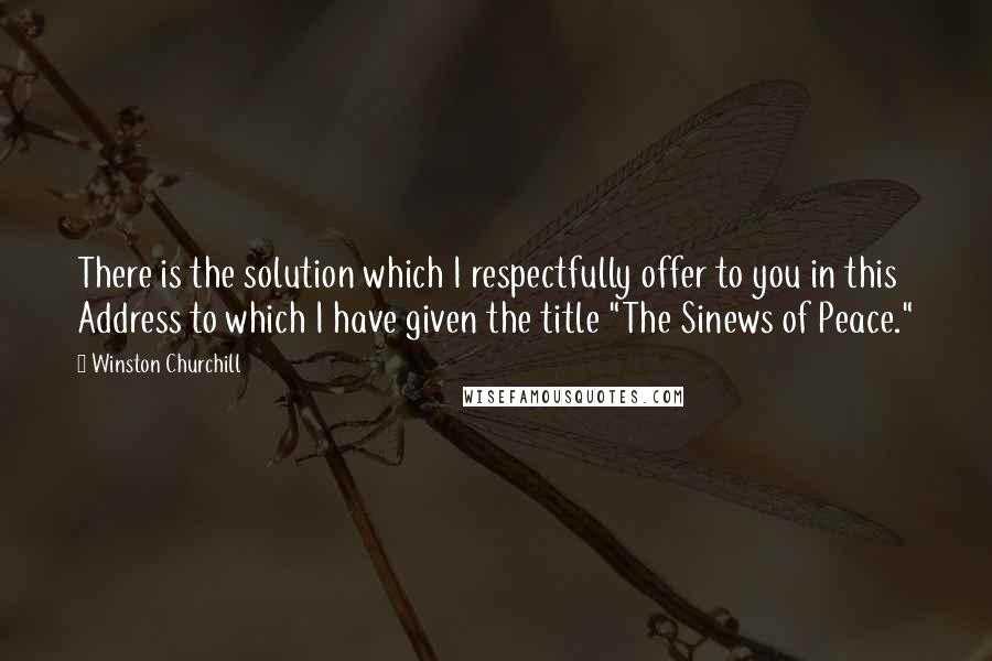 Winston Churchill Quotes: There is the solution which I respectfully offer to you in this Address to which I have given the title "The Sinews of Peace."