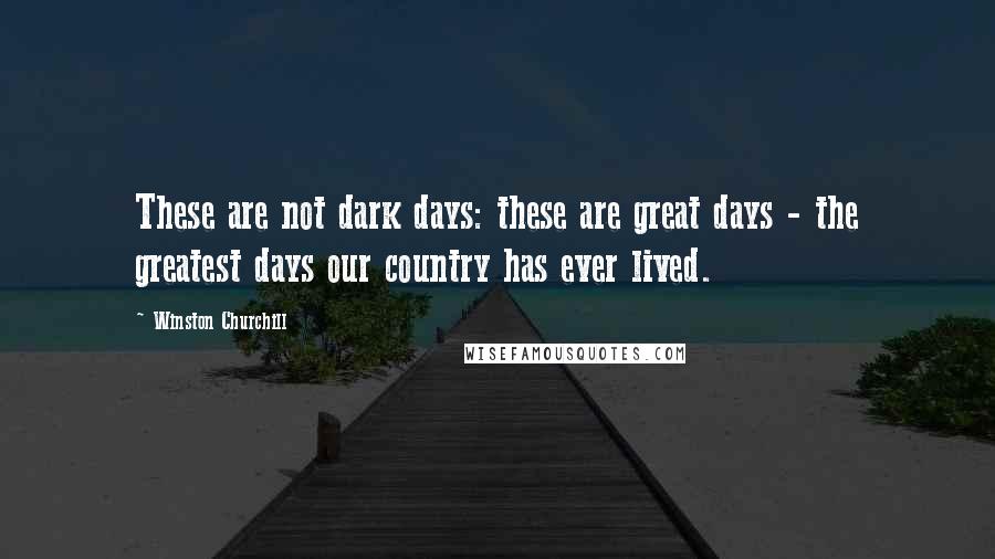 Winston Churchill Quotes: These are not dark days: these are great days - the greatest days our country has ever lived.