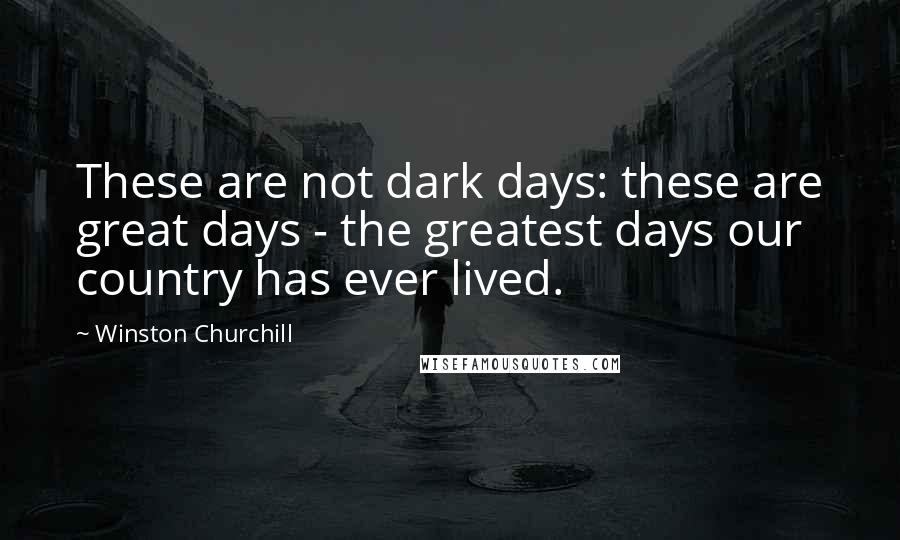 Winston Churchill Quotes: These are not dark days: these are great days - the greatest days our country has ever lived.