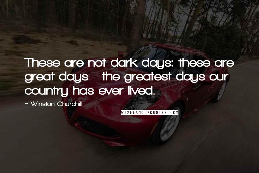 Winston Churchill Quotes: These are not dark days: these are great days - the greatest days our country has ever lived.