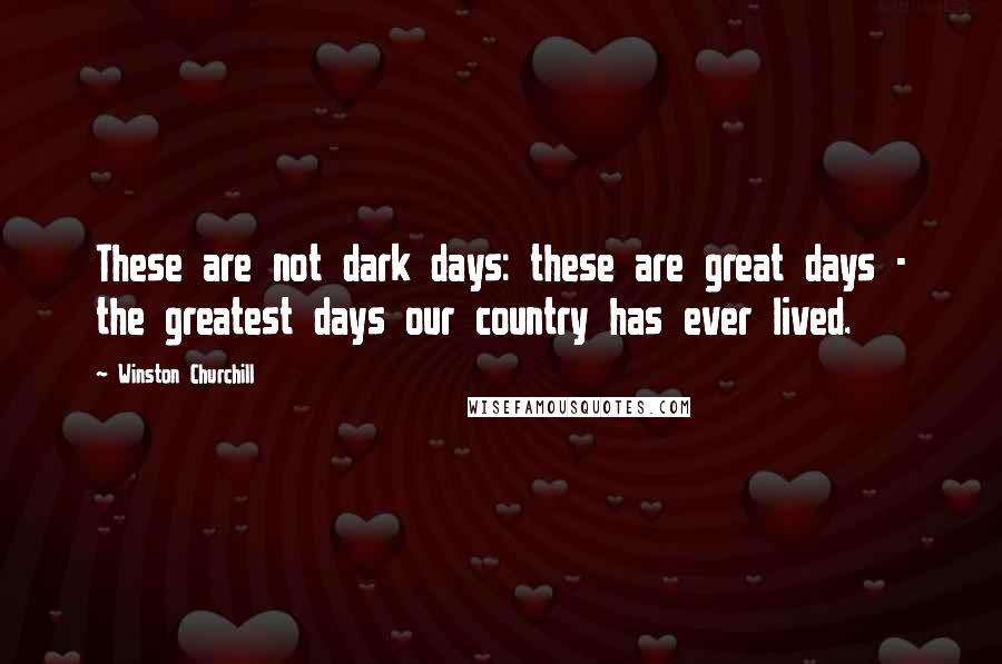 Winston Churchill Quotes: These are not dark days: these are great days - the greatest days our country has ever lived.