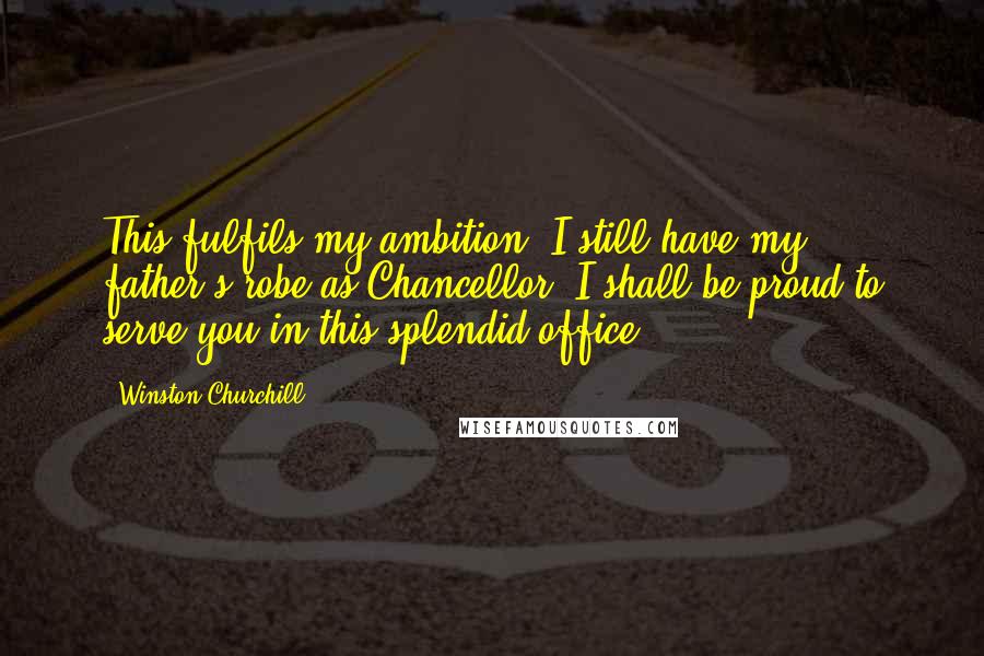 Winston Churchill Quotes: This fulfils my ambition. I still have my father's robe as Chancellor. I shall be proud to serve you in this splendid office.