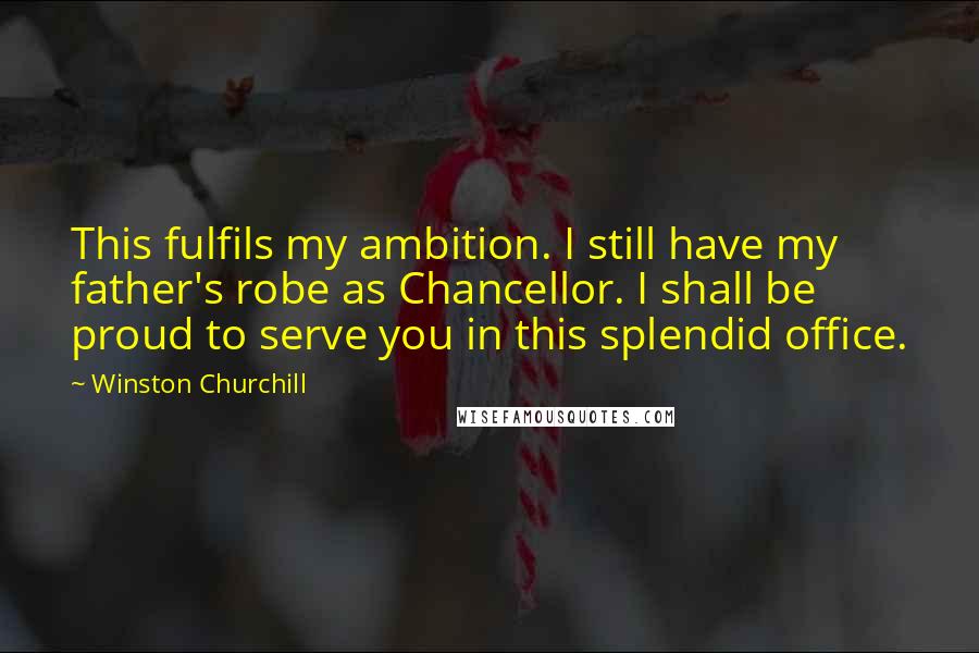 Winston Churchill Quotes: This fulfils my ambition. I still have my father's robe as Chancellor. I shall be proud to serve you in this splendid office.