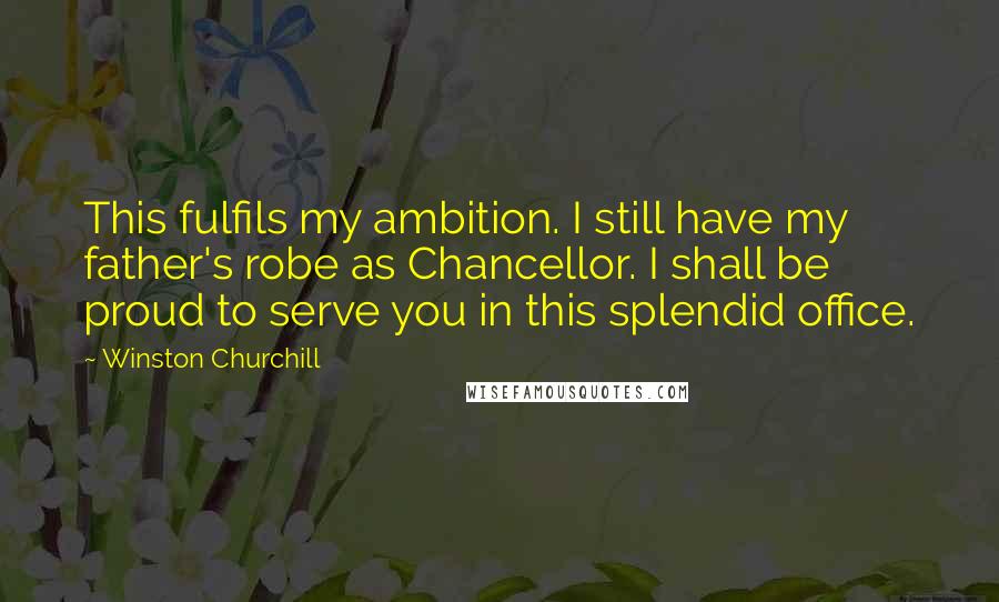 Winston Churchill Quotes: This fulfils my ambition. I still have my father's robe as Chancellor. I shall be proud to serve you in this splendid office.