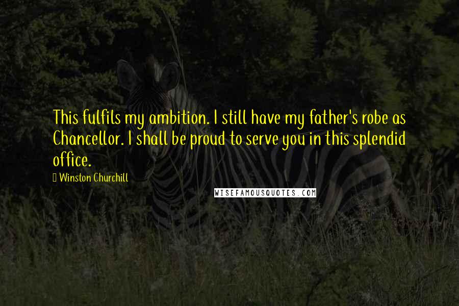 Winston Churchill Quotes: This fulfils my ambition. I still have my father's robe as Chancellor. I shall be proud to serve you in this splendid office.